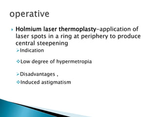  Holmium laser thermoplasty-application of
laser spots in a ring at periphery to produce
central steepening
Indication
Low degree of hypermetropia
Disadvantages ,
Induced astigmatism
 