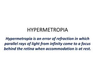 HYPERMETROPIA
Hypermetropia is an error of refraction in which
parallel rays of light from infinity come to a focus
behind the retina when accommodation is at rest.
 