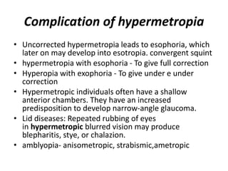 Complication of hypermetropia
• Uncorrected hypermetropia leads to esophoria, which
later on may develop into esotropia. convergent squint
• hypermetropia with esophoria - To give full correction
• Hyperopia with exophoria - To give under e under
correction
• Hypermetropic individuals often have a shallow
anterior chambers. They have an increased
predisposition to develop narrow-angle glaucoma.
• Lid diseases: Repeated rubbing of eyes
in hypermetropic blurred vision may produce
blepharitis, stye, or chalazion.
• amblyopia- anisometropic, strabismic,ametropic
 