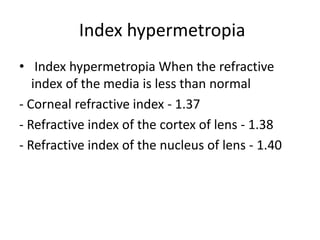 Index hypermetropia
• Index hypermetropia When the refractive
index of the media is less than normal
- Corneal refractive index - 1.37
- Refractive index of the cortex of lens - 1.38
- Refractive index of the nucleus of lens - 1.40
 