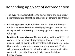 Depending upon act of accomodation
• The hypermetropia which is seen after complete paralysis of
accommodation, after the application of atropine TH=MH+LH
• Latent hypermetropia: It is the amount of hypermetropia
which is corrected by the normal physiological tone of the
ciliary muscle. It is strong at a young age and slowly declines
with age.
• Manifest hypermetropia: The remaining portion which is not
corrected by the normal physiological tone of the ciliary
muscle is called manifest hypermetropia. It is hypermetropia
that remains uncorrected in normal circumstances. That is
when accommodation is not being actively used, or, in other
words, it is the total hypermetropia minus the latent
hypermetropia.
 