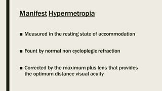 Manifest Hypermetropia
■ Measured in the resting state of accommodation
■ Fount by normal non cycloplegic refraction
■ Corrected by the maximum plus lens that provides
the optimum distance visual acuity
 