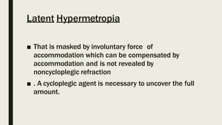 Latent Hypermetropia
■ That is masked by involuntary force of
accommodation which can be compensated by
accommodation and is not revealed by
noncycloplegic refraction
■ . A cycloplegic agent is necessary to uncover the full
amount.
 