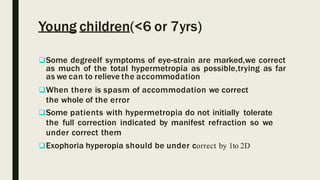 Young children(<6 or 7yrs)
Some degreeIf symptoms of eye-strain are marked,we correct
as much of the total hypermetropia as possible,trying as far
as we can to relieve the accommodation
When there is spasm of accommodation we correct
the whole of the error
Some patients with hypermetropia do not initially tolerate
the full correction indicated by manifest refraction so we
under correct them
Exophoria hyperopia should be under correct by 1to 2D
 