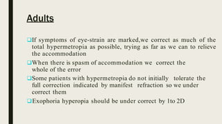 Adults
If symptoms of eye-strain are marked,we correct as much of the
total hypermetropia as possible, trying as far as we can to relieve
the accommodation
When there is spasm of accommodation we correct the
whole of the error
Some patients with hypermetropia do not initially tolerate the
full correction indicated by manifest refraction so we under
correct them
Exophoria hyperopia should be under correct by 1to 2D
 
