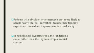 Patients with absolute hypermetropia are more likely to
accept nearly the full correction because they typically
experience immediate improvement in visual acuity
In pathological hypermetropia the underlying
cause rather than the hypermetropia is chief
concern
 
