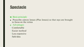 Spectacle
■ Basic principle
■ Prescribe convex lenses (Plus lenses) so that rays are brought
to focus on the retina
■ Advantages
Comfortable
Easier method
Less expensive
Safe idea
 