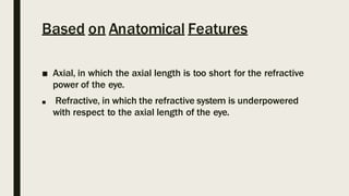 Based on Anatomical Features
■ Axial, in which the axial length is too short for the refractive
power of the eye.
■ Refractive, in which the refractive system is underpowered
with respect to the axial length of the eye.
 