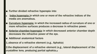 ■ Further divided refractive hyperopia into:
■ Index hyperopia: in which one or more of the refractive indices of the
media are anomalous.
■ Curvature hyperopia: in which the increased radius of curvature of one or
more refractive surfaces produces a decrease in refractive power.
■ Anterior chamber hyperopia: in which decreased anterior chamber depth
decreases the refractive power of the eye.
■ Additional anatomical factors
1.absence of a refractive element (e.g.. Aphakia)
2.the displacement of a refractive element (e.g., lateral displacement of the
crystalline lens, producing partial aphakia).p
 