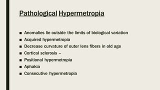 Pathological Hypermetropia
■ Anomalies lie outside the limits of biological variation
■ Acquired hypermetropia
■ Decrease curvature of outer lens fibers in old age
■ Cortical sclerosis –
■ Positional hypermetropia
■ Aphakia
■ Consecutive hypermetropia
 