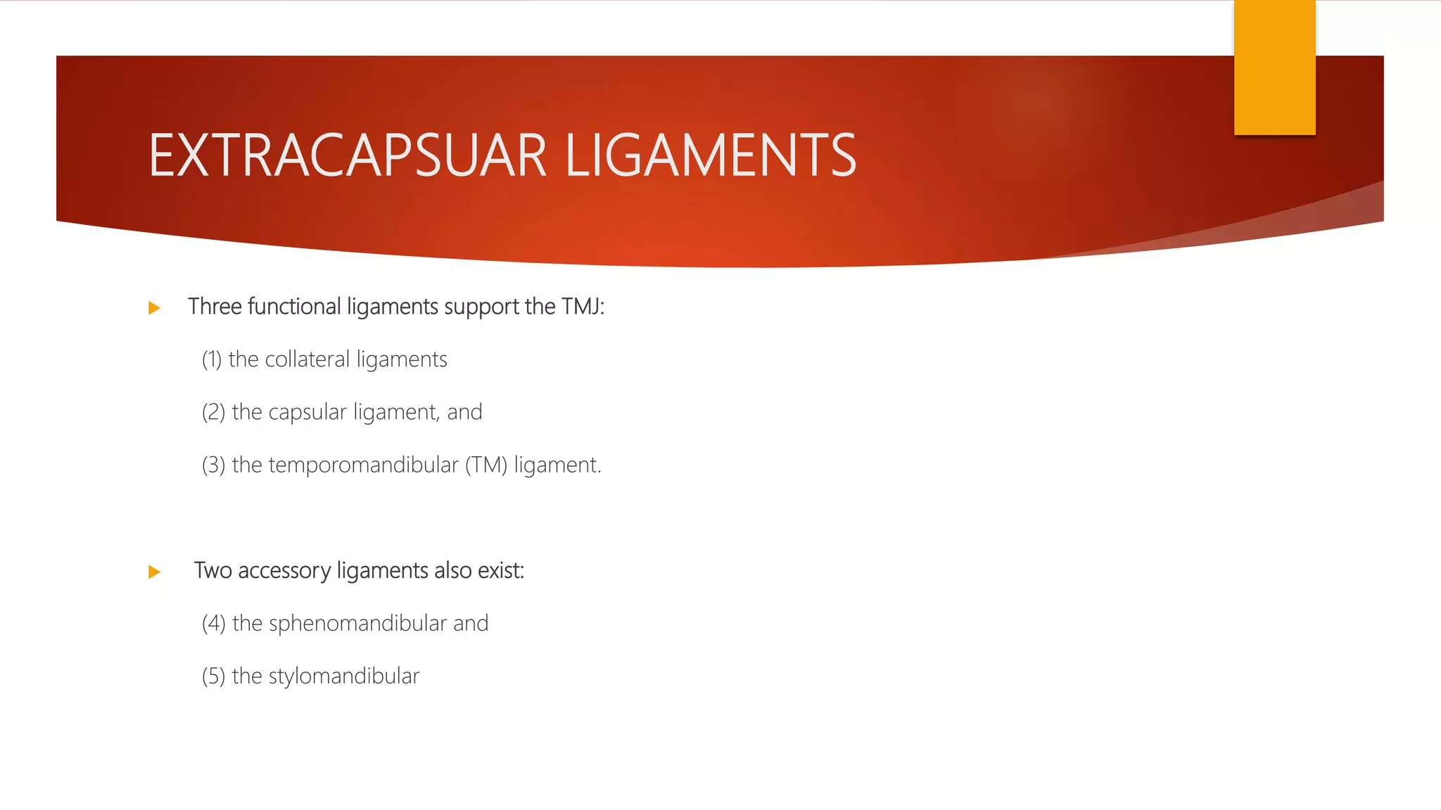 EXTRACAPSUAR LIGAMENTS
 Three functional ligaments support the TMJ:
(1) the collateral ligaments
(2) the capsular ligament, and
(3) the temporomandibular (TM) ligament.
 Two accessory ligaments also exist:
(4) the sphenomandibular and
(5) the stylomandibular
 