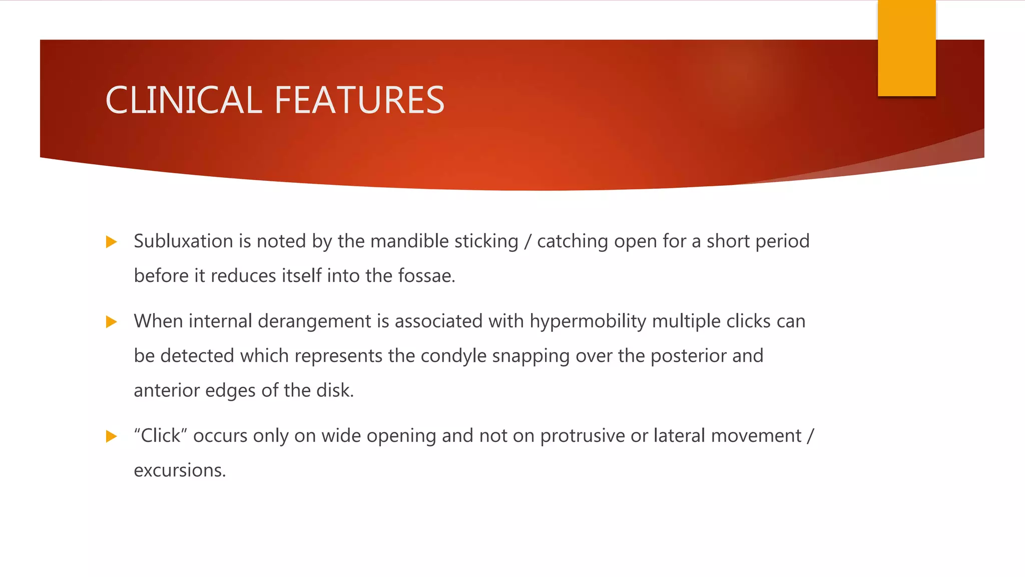 CLINICAL FEATURES
 Subluxation is noted by the mandible sticking / catching open for a short period
before it reduces itself into the fossae.
 When internal derangement is associated with hypermobility multiple clicks can
be detected which represents the condyle snapping over the posterior and
anterior edges of the disk.
 “Click” occurs only on wide opening and not on protrusive or lateral movement /
excursions.
 