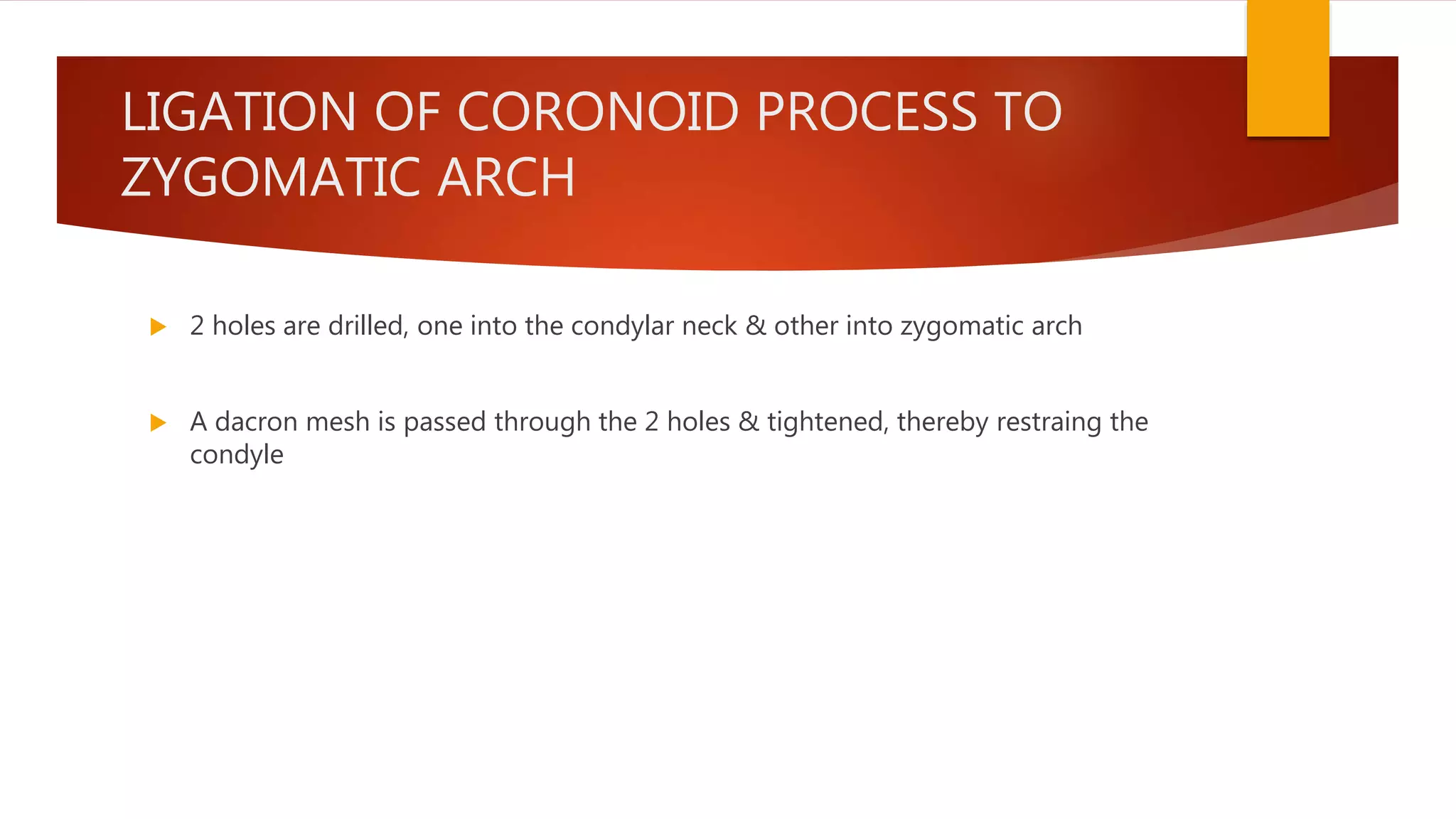 LIGATION OF CORONOID PROCESS TO
ZYGOMATIC ARCH
 2 holes are drilled, one into the condylar neck & other into zygomatic arch
 A dacron mesh is passed through the 2 holes & tightened, thereby restraing the
condyle
 