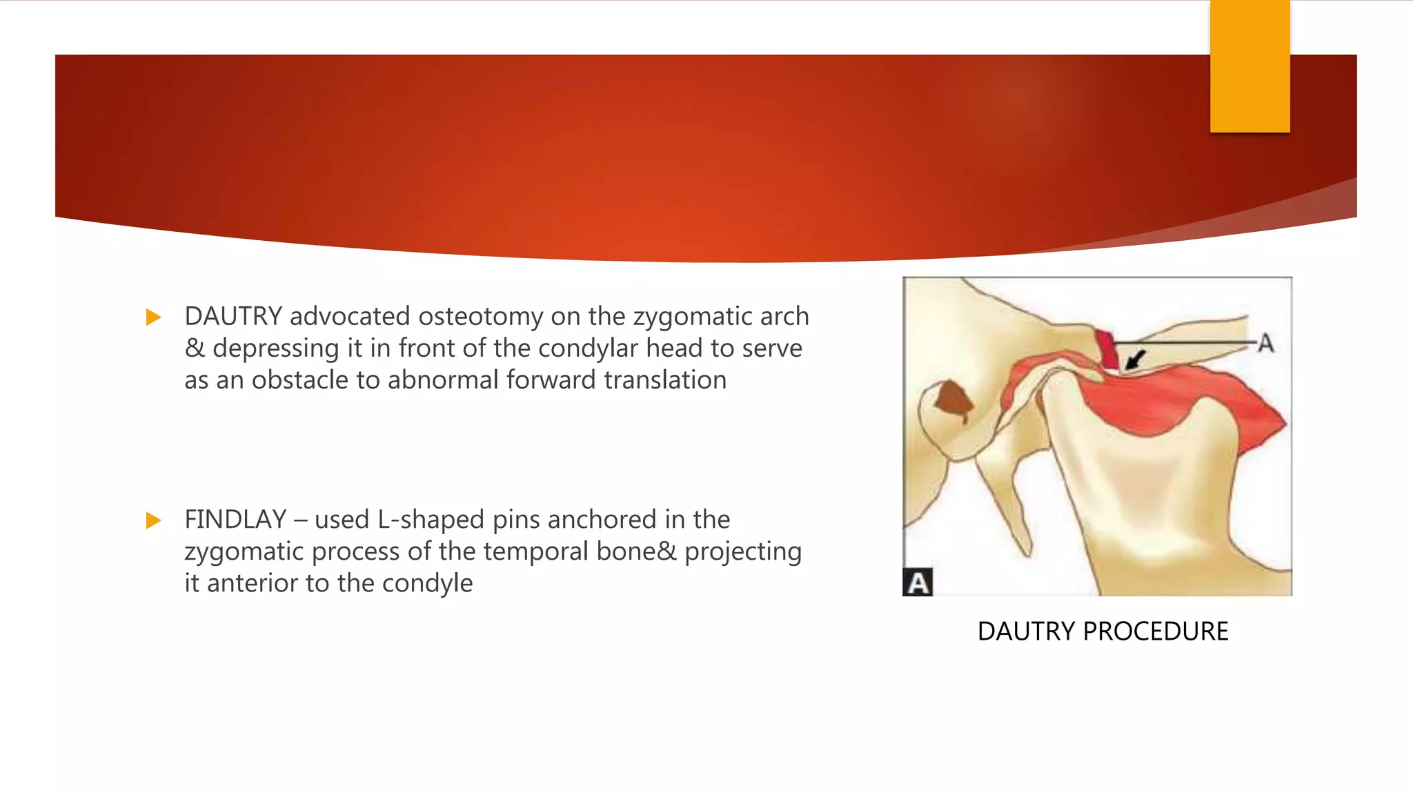  DAUTRY advocated osteotomy on the zygomatic arch
& depressing it in front of the condylar head to serve
as an obstacle to abnormal forward translation
 FINDLAY – used L-shaped pins anchored in the
zygomatic process of the temporal bone& projecting
it anterior to the condyle
DAUTRY PROCEDURE
 