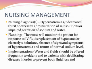 NURSING MANAGEMENT
 Nursing diagnosis(1):- Hypernatremia r/t decreased
thirst or excessive administration of salt solutions or
impaired secretion of sodium and water.
 Planning:- The nurse will monitor the patient for
response to IV fluids replacement of hypoosmolar
electrolyte solutions, absence of signs and symptoms
of hypernatremia and return of normal sodium level.
 Implementation:- Water and fluids should be offered
frequently to elderly and to patients with debilitating
diseases in order to prevent body fluid loss and
 