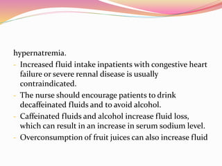 hypernatremia.
- Increased fluid intake inpatients with congestive heart
failure or severe rennal disease is usually
contraindicated.
- The nurse should encourage patients to drink
decaffeinated fluids and to avoid alcohol.
- Caffeinated fluids and alcohol increase fluid loss,
which can result in an increase in serum sodium level.
- Overconsumption of fruit juices can also increase fluid
 