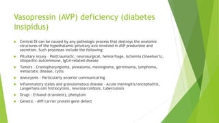 Vasopressin (AVP) deficiency (diabetes
insipidus)
 Central DI can be caused by any pathologic process that destroys the anatomic
structures of the hypothalamic-pituitary axis involved in AVP production and
secretion. Such processes include the following:
 Pituitary injury – Posttraumatic, neurosurgical, hemorrhage, ischemia (Sheehan’s),
idiopathic-autoimmune, IgG4-related disease
 Tumors – Craniopharyngioma, pinealoma, meningioma, germinoma, lymphoma,
metastatic disease, cysts
 Aneurysms – Particularly anterior communicating
 Inflammatory states and granulomatous disease – Acute meningitis/encephalitis,
Langerhans cell histiocytosis, neurosarcoidosis, tuberculosis
 Drugs – Ethanol (transient), phenytoin
 Genetic – AVP carrier protein gene defect
 