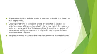  If the deficit is small and the patient is alert and oriented, oral correction
may be preferred.
 Once hypernatremia is corrected, efforts are directed at treating the
underlying cause of the condition. Such efforts may include free access to
water and better control of diabetes mellitus. In addition, correction of
hypokalemia and hypercalcemia as etiologies for nephrogenic diabetes
insipidus may be required.
 Vasopressin should be used for the treatment of central diabetes insipidus.
 