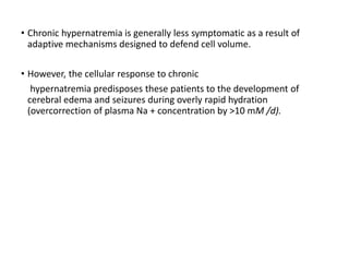 • Chronic hypernatremia is generally less symptomatic as a result of
adaptive mechanisms designed to defend cell volume.
• However, the cellular response to chronic
hypernatremia predisposes these patients to the development of
cerebral edema and seizures during overly rapid hydration
(overcorrection of plasma Na + concentration by >10 mM /d).
 