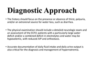 Diagnostic Approach
• The history should focus on the presence or absence of thirst, polyuria,
and/or an extrarenal source for water loss, such as diarrhea.
• The physical examination should include a detailed neurologic exam and
an assessment of the ECFV; patients with a particularly large water
deficit and/or a combined deficit in electrolytes and water may be
hypovolemic, with reduced JVP and orthostasis.
• Accurate documentation of daily fluid intake and daily urine output is
also critical for the diagnosis and management of hypernatremia.
 