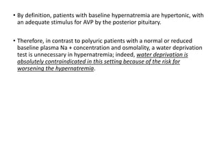 • By definition, patients with baseline hypernatremia are hypertonic, with
an adequate stimulus for AVP by the posterior pituitary.
• Therefore, in contrast to polyuric patients with a normal or reduced
baseline plasma Na + concentration and osmolality, a water deprivation
test is unnecessary in hypernatremia; indeed, water deprivation is
absolutely contraindicated in this setting because of the risk for
worsening the hypernatremia.
 