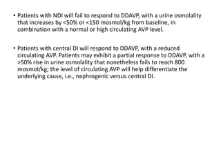 • Patients with NDI will fail to respond to DDAVP, with a urine osmolality
that increases by <50% or <150 mosmol/kg from baseline, in
combination with a normal or high circulating AVP level.
• Patients with central DI will respond to DDAVP, with a reduced
circulating AVP. Patients may exhibit a partial response to DDAVP, with a
>50% rise in urine osmolality that nonetheless fails to reach 800
mosmol/kg; the level of circulating AVP will help differentiate the
underlying cause, i.e., nephrogenic versus central DI.
 