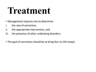 Treatment
• Management requires one to determine
i. the rate of correction,
ii. the appropriate intervention, and
iii. the presence of other underlying disorders.
• The goal of correction should be to bring Na+ to 145 meq/L.
 