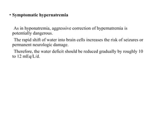 • Symptomatic hypernatremia
As in hyponatremia, aggressive correction of hypernatremia is
potentially dangerous.
The rapid shift of water into brain cells increases the risk of seizures or
permanent neurologic damage.
Therefore, the water deficit should be reduced gradually by roughly 10
to 12 mEq/L/d.
 