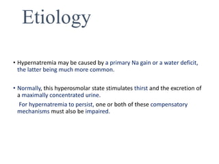 Etiology
• Hypernatremia may be caused by a primary Na gain or a water deficit,
the latter being much more common.
• Normally, this hyperosmolar state stimulates thirst and the excretion of
a maximally concentrated urine.
For hypernatremia to persist, one or both of these compensatory
mechanisms must also be impaired.
 