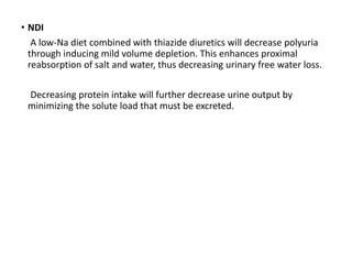 • NDI
A low-Na diet combined with thiazide diuretics will decrease polyuria
through inducing mild volume depletion. This enhances proximal
reabsorption of salt and water, thus decreasing urinary free water loss.
Decreasing protein intake will further decrease urine output by
minimizing the solute load that must be excreted.
 