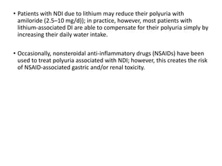 • Patients with NDI due to lithium may reduce their polyuria with
amiloride (2.5–10 mg/d)); in practice, however, most patients with
lithium-associated DI are able to compensate for their polyuria simply by
increasing their daily water intake.
• Occasionally, nonsteroidal anti-inflammatory drugs (NSAIDs) have been
used to treat polyuria associated with NDI; however, this creates the risk
of NSAID-associated gastric and/or renal toxicity.
 