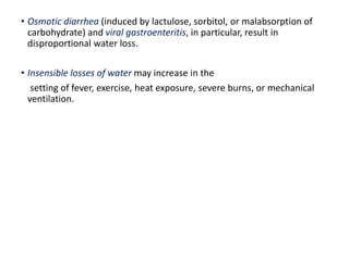 • Osmotic diarrhea (induced by lactulose, sorbitol, or malabsorption of
carbohydrate) and viral gastroenteritis, in particular, result in
disproportional water loss.
• Insensible losses of water may increase in the
setting of fever, exercise, heat exposure, severe burns, or mechanical
ventilation.
 