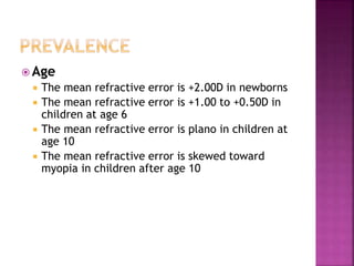  Age
 The mean refractive error is +2.00D in newborns
 The mean refractive error is +1.00 to +0.50D in
children at age 6
 The mean refractive error is plano in children at
age 10
 The mean refractive error is skewed toward
myopia in children after age 10
 