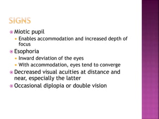  Miotic pupil
 Enables accommodation and increased depth of
focus
 Esophoria
 Inward deviation of the eyes
 With accommodation, eyes tend to converge
 Decreased visual acuities at distance and
near, especially the latter
 Occasional diplopia or double vision
 