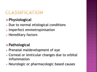  Physiological
 Due to normal etiological conditions
 Imperfect emmetropinisation
 Hereditary factors
 Pathological
 Prenatal maldevelopment of eye
 Corneal or lenticular changes due to orbital
inflammation
 Neurologic or pharmacologic based causes
 