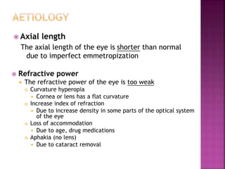  Axial length
The axial length of the eye is shorter than normal
due to imperfect emmetropization
 Refractive power
 The refractive power of the eye is too weak
 Curvature hyperopia
 Cornea or lens has a flat curvature
 Increase index of refraction
 Due to increase density in some parts of the optical system
of the eye
 Loss of accommodation
 Due to age, drug medications
 Aphakia (no lens)
 Due to cataract removal
 