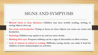 SIGNS AND SYMPTOMS
• Blurred vision at close distances: Children may have trouble reading, writing, or
seeing objects close up.
• Eye strain and headaches: Trying to focus on close objects can cause eye strain and
headaches.
• Squinting: Children may squint to try and see more clearly.
• Rubbing their eyes: Frequent rubbing can be a sign of discomfort or effort to focus.
• Lack of interest in school or reading: Difficulty seeing clearly can make it hard for
children to learn and participate in activities.
 