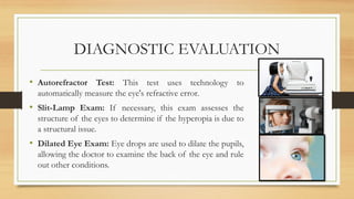 DIAGNOSTIC EVALUATION
• Autorefractor Test: This test uses technology to
automatically measure the eye's refractive error.
• Slit-Lamp Exam: If necessary, this exam assesses the
structure of the eyes to determine if the hyperopia is due to
a structural issue.
• Dilated Eye Exam: Eye drops are used to dilate the pupils,
allowing the doctor to examine the back of the eye and rule
out other conditions.
 