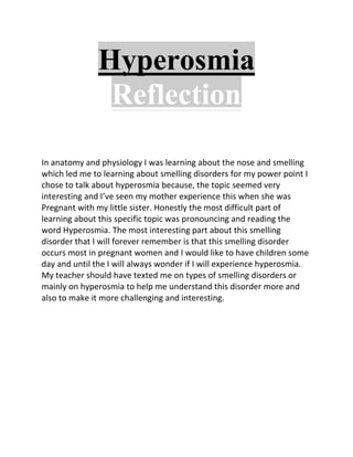 Hyperosmia
                Reflection

In anatomy and physiology I was learning about the nose and smelling
which led me to learning about smelling disorders for my power point I
chose to talk about hyperosmia because, the topic seemed very
interesting and I’ve seen my mother experience this when she was
Pregnant with my little sister. Honestly the most difficult part of
learning about this specific topic was pronouncing and reading the
word Hyperosmia. The most interesting part about this smelling
disorder that I will forever remember is that this smelling disorder
occurs most in pregnant women and I would like to have children some
day and until the I will always wonder if I will experience hyperosmia.
My teacher should have texted me on types of smelling disorders or
mainly on hyperosmia to help me understand this disorder more and
also to make it more challenging and interesting.
 