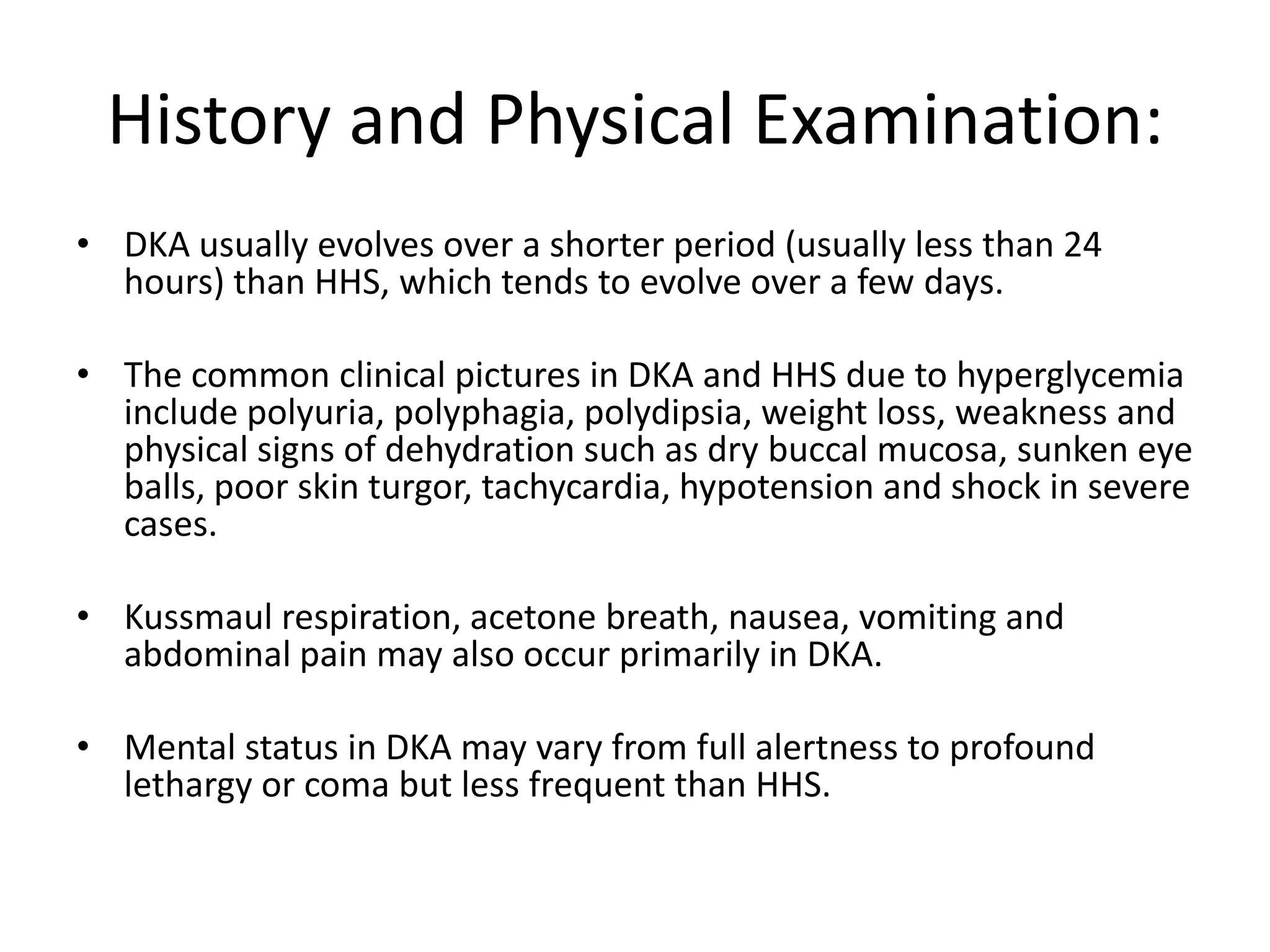 History and Physical Examination:
• DKA usually evolves over a shorter period (usually less than 24
  hours) than HHS, which tends to evolve over a few days.

• The common clinical pictures in DKA and HHS due to hyperglycemia
  include polyuria, polyphagia, polydipsia, weight loss, weakness and
  physical signs of dehydration such as dry buccal mucosa, sunken eye
  balls, poor skin turgor, tachycardia, hypotension and shock in severe
  cases.

• Kussmaul respiration, acetone breath, nausea, vomiting and
  abdominal pain may also occur primarily in DKA.

• Mental status in DKA may vary from full alertness to profound
  lethargy or coma but less frequent than HHS.
 