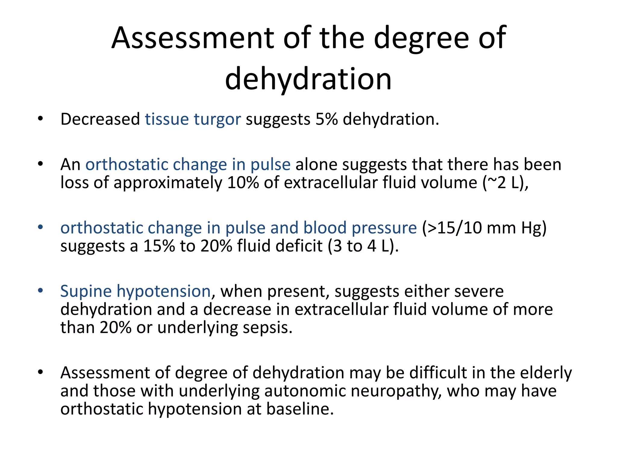 Assessment of the degree of
                dehydration
• Decreased tissue turgor suggests 5% dehydration.

• An orthostatic change in pulse alone suggests that there has been
  loss of approximately 10% of extracellular fluid volume (~2 L),

• orthostatic change in pulse and blood pressure (>15/10 mm Hg)
  suggests a 15% to 20% fluid deficit (3 to 4 L).

• Supine hypotension, when present, suggests either severe
  dehydration and a decrease in extracellular fluid volume of more
  than 20% or underlying sepsis.

• Assessment of degree of dehydration may be difficult in the elderly
  and those with underlying autonomic neuropathy, who may have
  orthostatic hypotension at baseline.
 