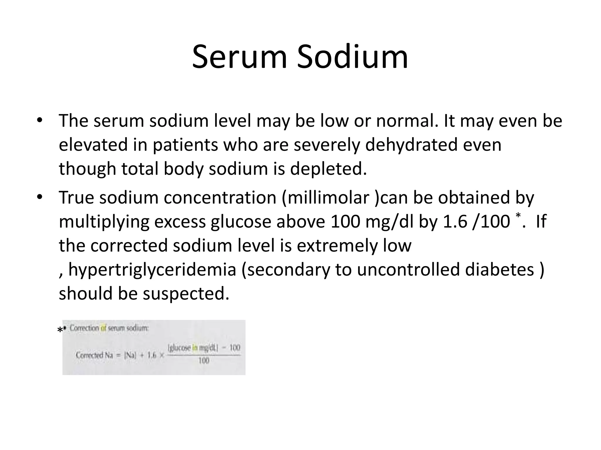 Serum Sodium
• The serum sodium level may be low or normal. It may even be
  elevated in patients who are severely dehydrated even
  though total body sodium is depleted.
• True sodium concentration (millimolar )can be obtained by
  multiplying excess glucose above 100 mg/dl by 1.6 /100 *. If
  the corrected sodium level is extremely low
  , hypertriglyceridemia (secondary to uncontrolled diabetes )
  should be suspected.
  *
 