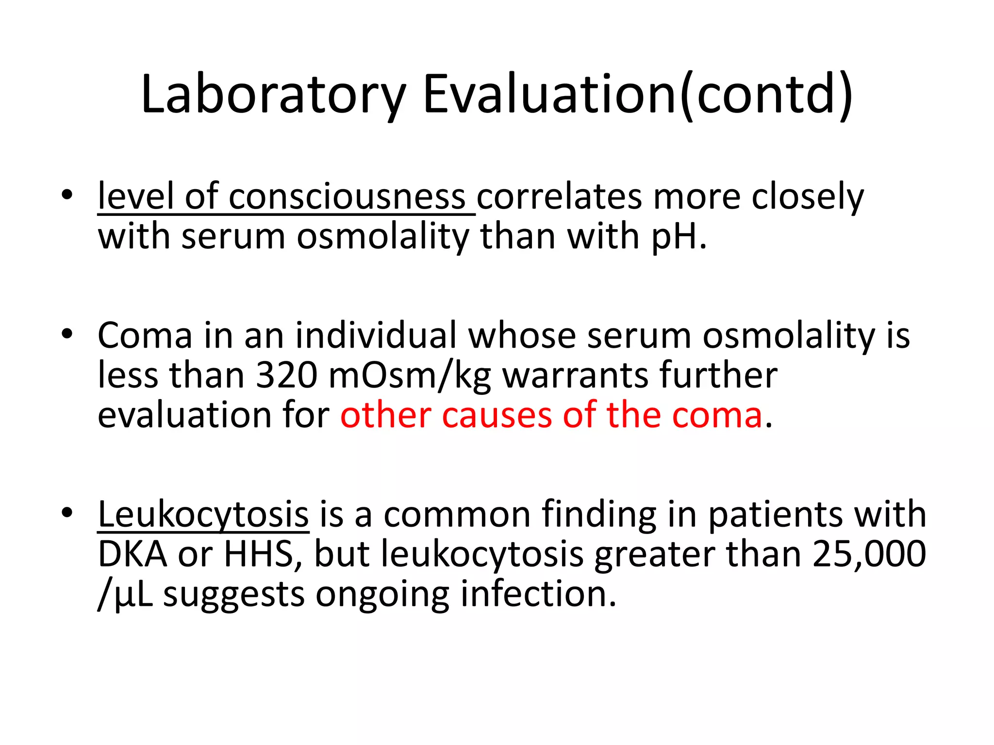Laboratory Evaluation(contd)
• level of consciousness correlates more closely
  with serum osmolality than with pH.

• Coma in an individual whose serum osmolality is
  less than 320 mOsm/kg warrants further
  evaluation for other causes of the coma.

• Leukocytosis is a common finding in patients with
  DKA or HHS, but leukocytosis greater than 25,000
  /μL suggests ongoing infection.
 