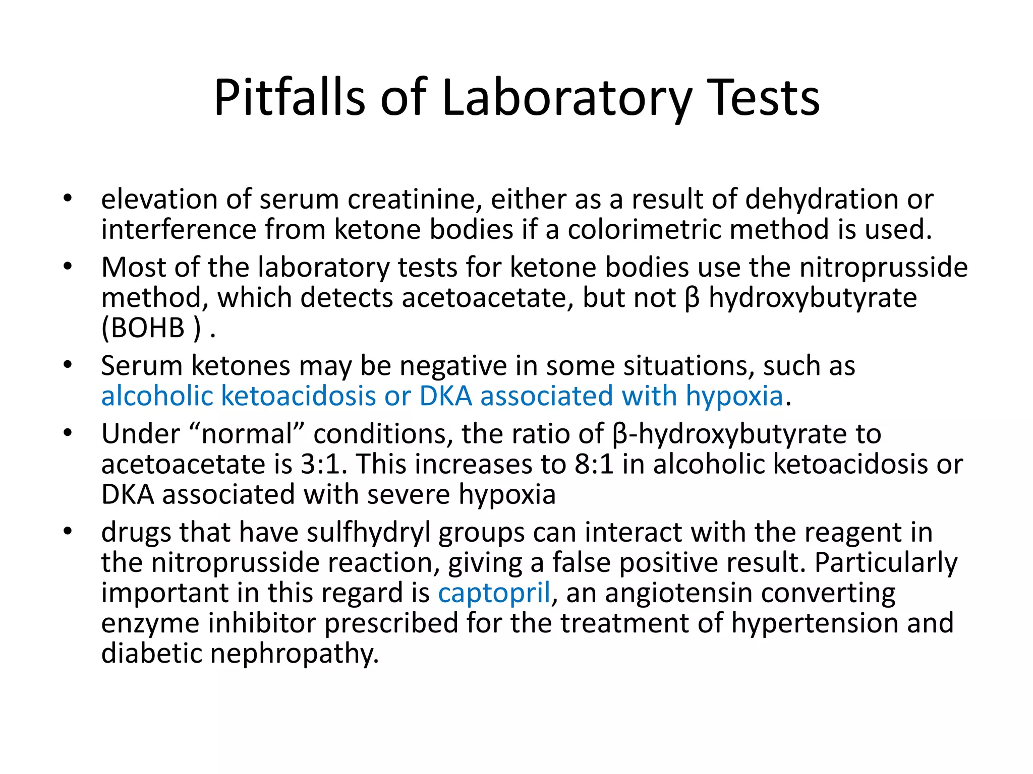 Pitfalls of Laboratory Tests
• elevation of serum creatinine, either as a result of dehydration or
  interference from ketone bodies if a colorimetric method is used.
• Most of the laboratory tests for ketone bodies use the nitroprusside
  method, which detects acetoacetate, but not β hydroxybutyrate
  (BOHB ) .
• Serum ketones may be negative in some situations, such as
  alcoholic ketoacidosis or DKA associated with hypoxia.
• Under “normal” conditions, the ratio of β-hydroxybutyrate to
  acetoacetate is 3:1. This increases to 8:1 in alcoholic ketoacidosis or
  DKA associated with severe hypoxia
• drugs that have sulfhydryl groups can interact with the reagent in
  the nitroprusside reaction, giving a false positive result. Particularly
  important in this regard is captopril, an angiotensin converting
  enzyme inhibitor prescribed for the treatment of hypertension and
  diabetic nephropathy.
 