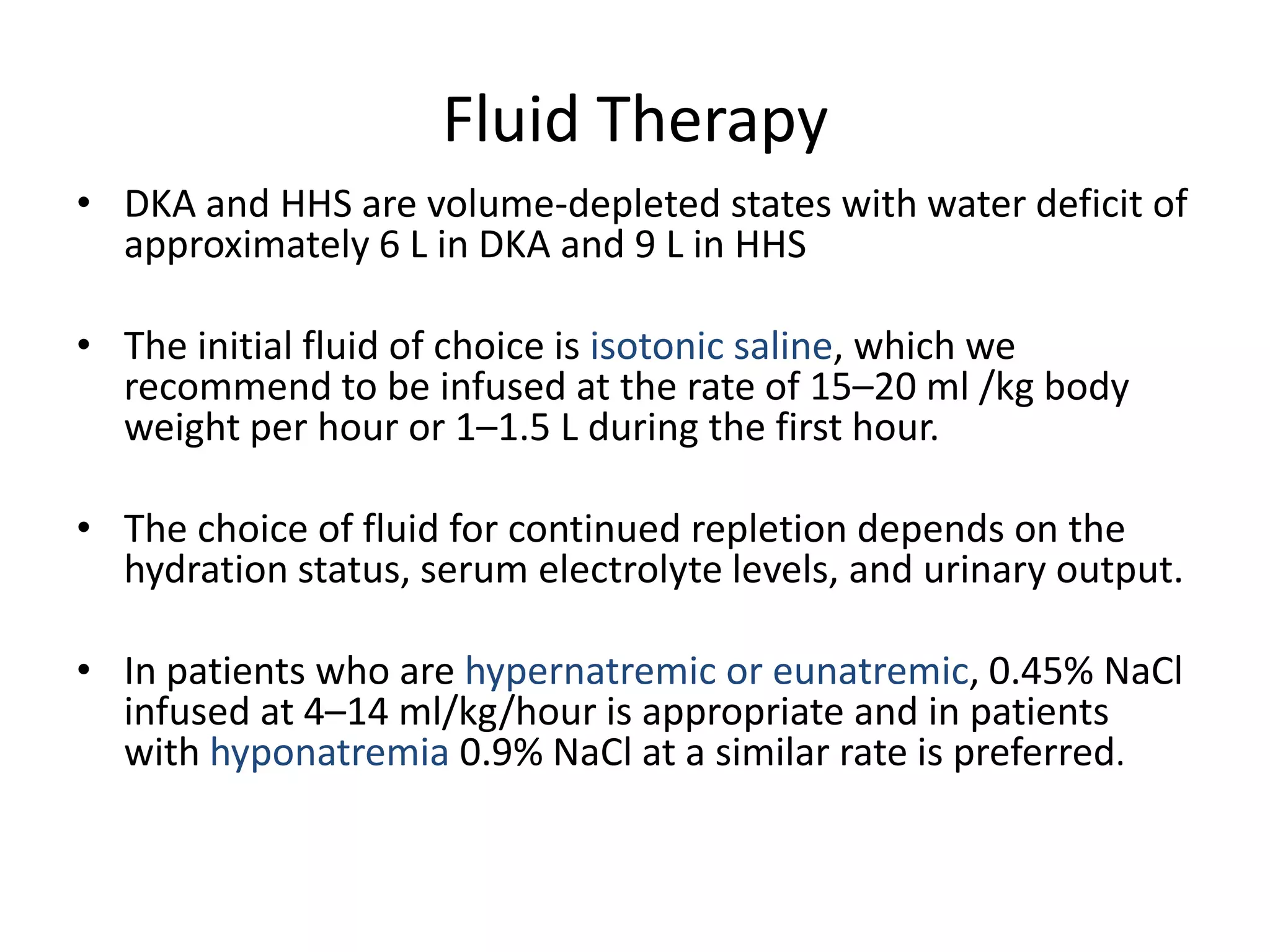 Fluid Therapy
• DKA and HHS are volume-depleted states with water deficit of
  approximately 6 L in DKA and 9 L in HHS

• The initial fluid of choice is isotonic saline, which we
  recommend to be infused at the rate of 15–20 ml /kg body
  weight per hour or 1–1.5 L during the first hour.

• The choice of fluid for continued repletion depends on the
  hydration status, serum electrolyte levels, and urinary output.

• In patients who are hypernatremic or eunatremic, 0.45% NaCl
  infused at 4–14 ml/kg/hour is appropriate and in patients
  with hyponatremia 0.9% NaCl at a similar rate is preferred.
 
