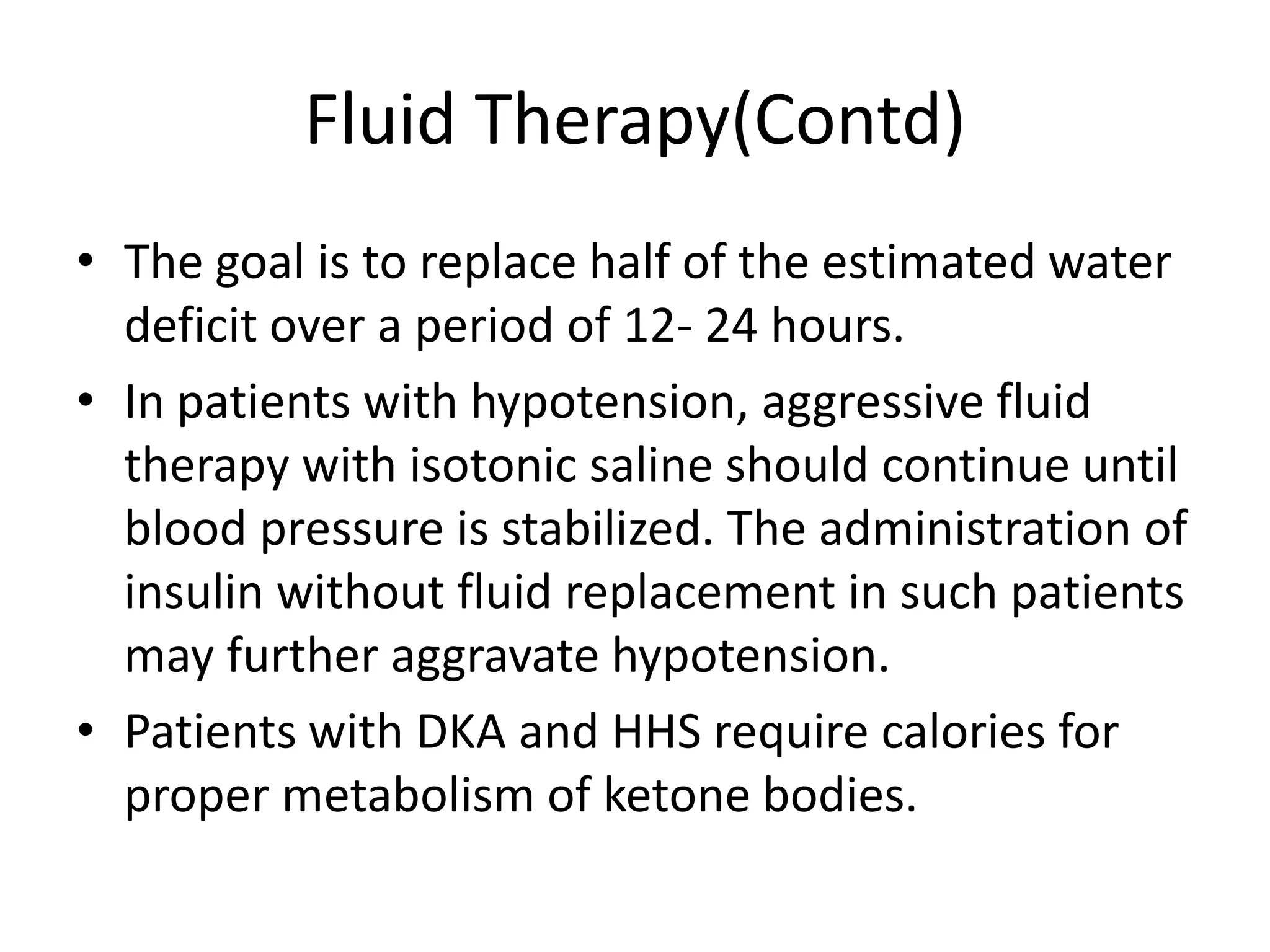 Fluid Therapy(Contd)
• The goal is to replace half of the estimated water
  deficit over a period of 12- 24 hours.
• In patients with hypotension, aggressive fluid
  therapy with isotonic saline should continue until
  blood pressure is stabilized. The administration of
  insulin without fluid replacement in such patients
  may further aggravate hypotension.
• Patients with DKA and HHS require calories for
  proper metabolism of ketone bodies.
 