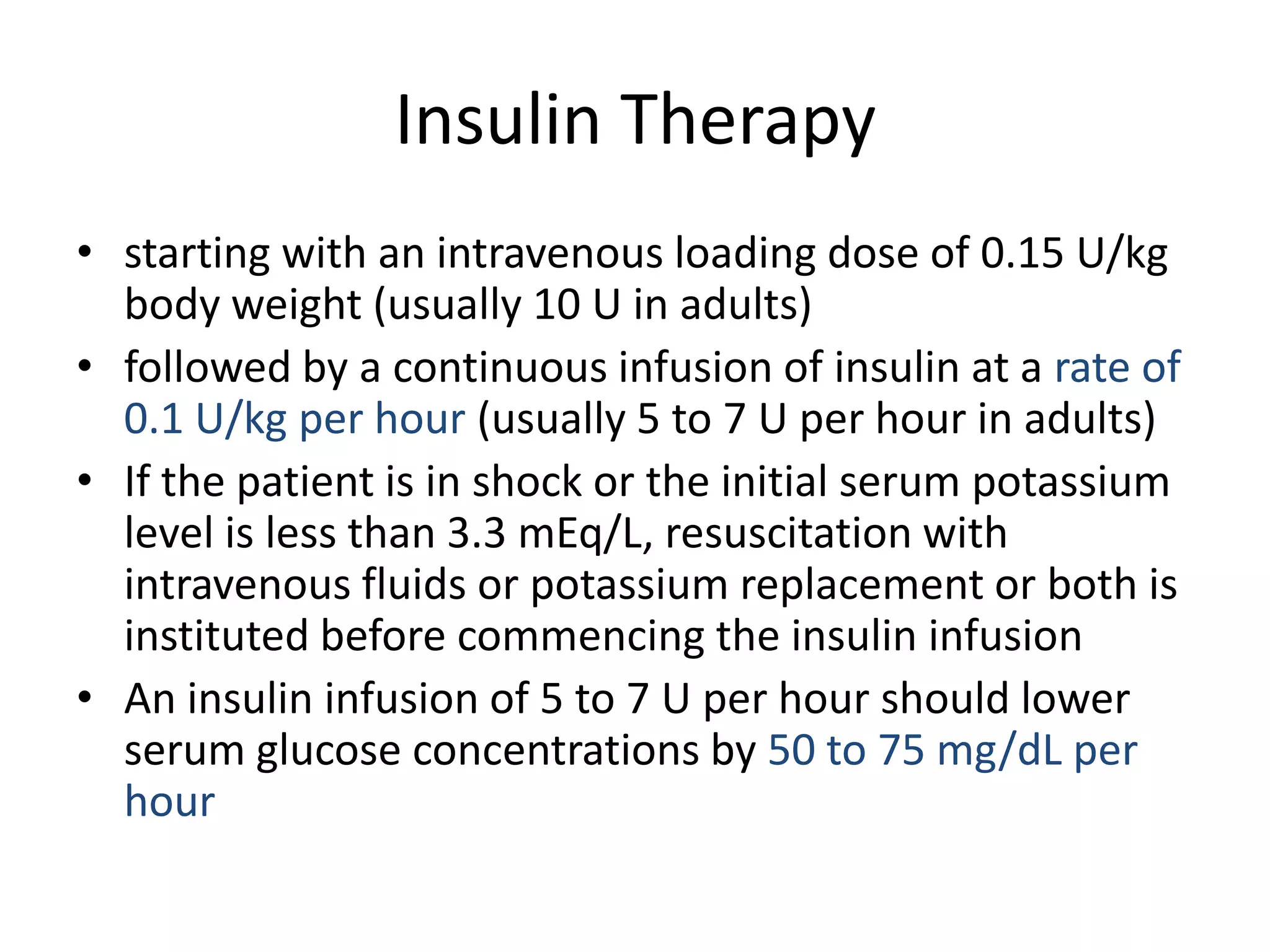 Insulin Therapy
• starting with an intravenous loading dose of 0.15 U/kg
  body weight (usually 10 U in adults)
• followed by a continuous infusion of insulin at a rate of
  0.1 U/kg per hour (usually 5 to 7 U per hour in adults)
• If the patient is in shock or the initial serum potassium
  level is less than 3.3 mEq/L, resuscitation with
  intravenous fluids or potassium replacement or both is
  instituted before commencing the insulin infusion
• An insulin infusion of 5 to 7 U per hour should lower
  serum glucose concentrations by 50 to 75 mg/dL per
  hour
 