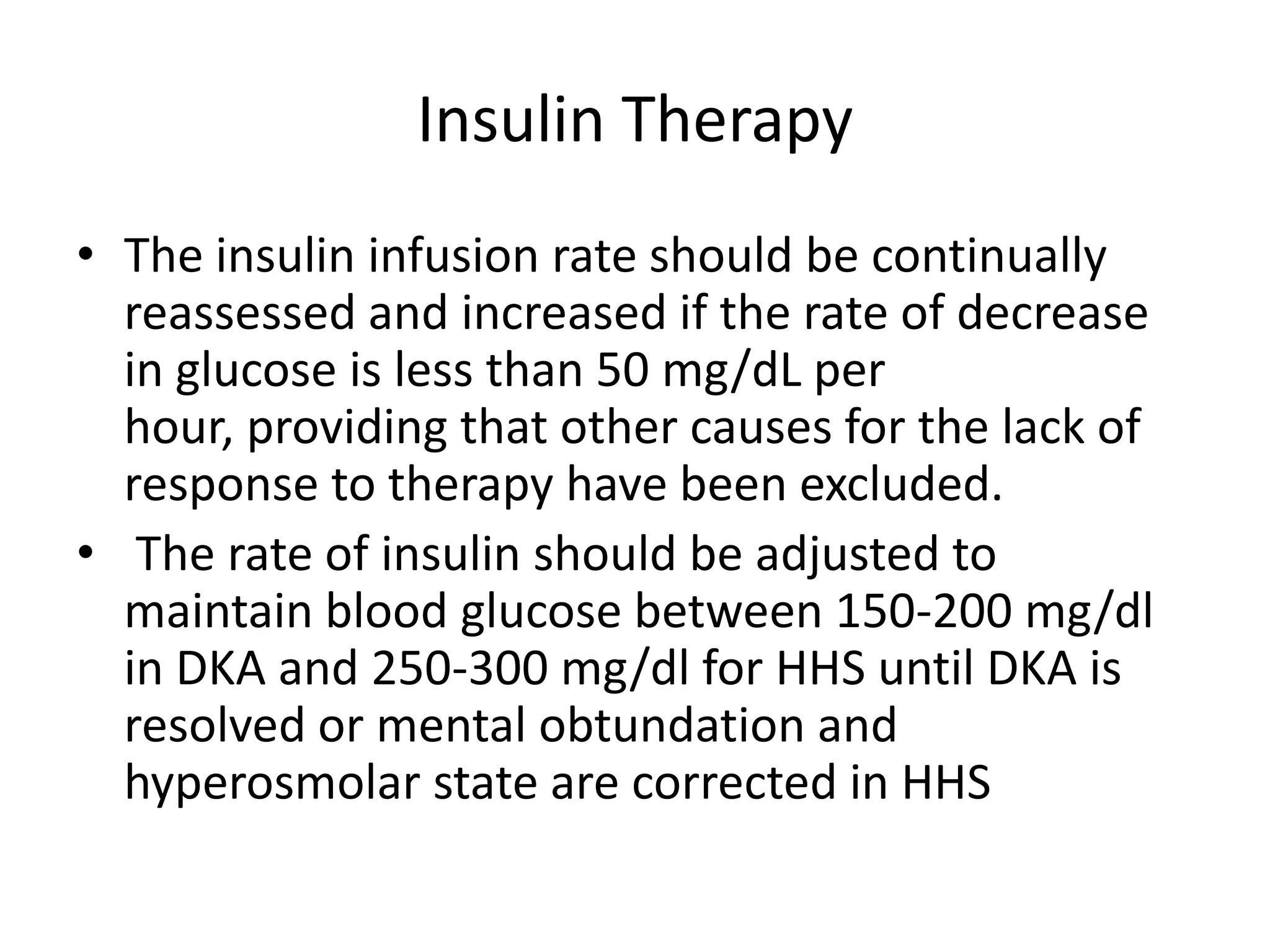 Insulin Therapy
• The insulin infusion rate should be continually
  reassessed and increased if the rate of decrease
  in glucose is less than 50 mg/dL per
  hour, providing that other causes for the lack of
  response to therapy have been excluded.
• The rate of insulin should be adjusted to
  maintain blood glucose between 150-200 mg/dl
  in DKA and 250-300 mg/dl for HHS until DKA is
  resolved or mental obtundation and
  hyperosmolar state are corrected in HHS
 