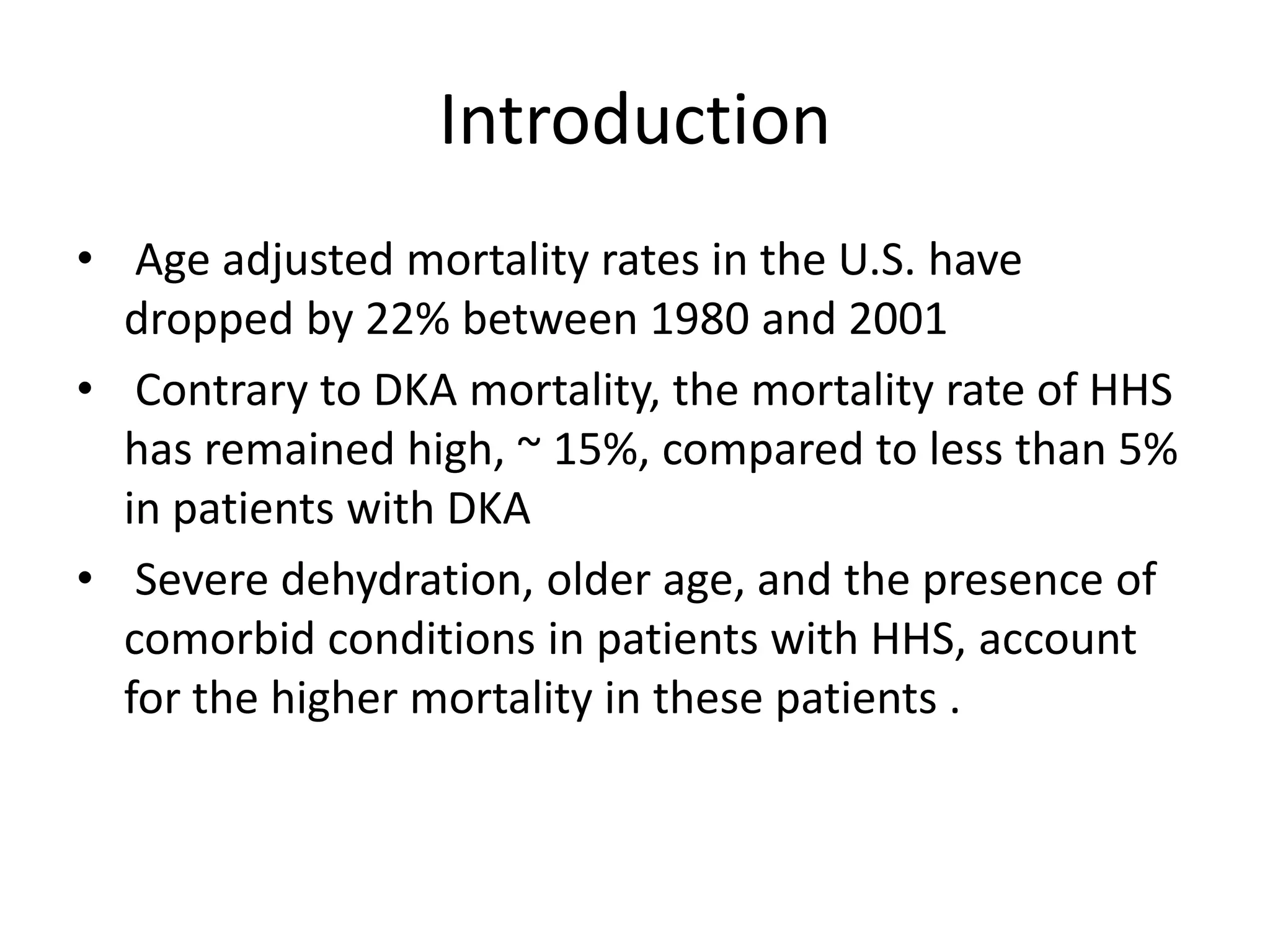 Introduction
• Age adjusted mortality rates in the U.S. have
  dropped by 22% between 1980 and 2001
• Contrary to DKA mortality, the mortality rate of HHS
  has remained high, ~ 15%, compared to less than 5%
  in patients with DKA
• Severe dehydration, older age, and the presence of
  comorbid conditions in patients with HHS, account
  for the higher mortality in these patients .
 