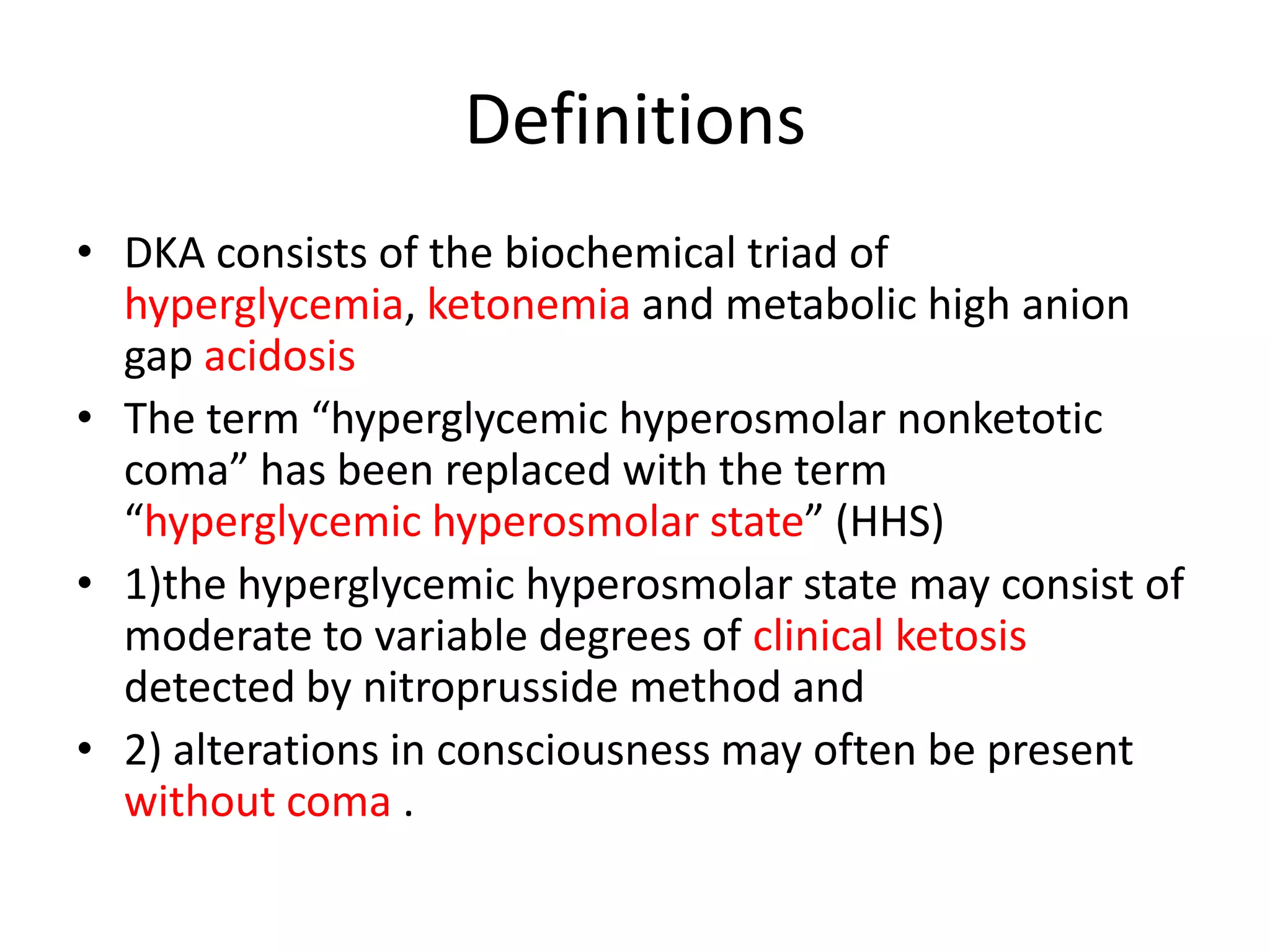 Definitions
• DKA consists of the biochemical triad of
  hyperglycemia, ketonemia and metabolic high anion
  gap acidosis
• The term “hyperglycemic hyperosmolar nonketotic
  coma” has been replaced with the term
  “hyperglycemic hyperosmolar state” (HHS)
• 1)the hyperglycemic hyperosmolar state may consist of
  moderate to variable degrees of clinical ketosis
  detected by nitroprusside method and
• 2) alterations in consciousness may often be present
  without coma .
 